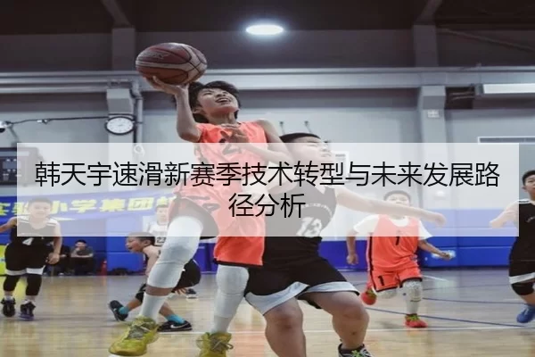 韩天宇速滑新赛季技术转型与未来发展路径分析