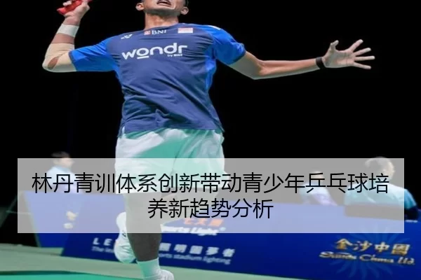 林丹青训体系创新带动青少年乒乓球培养新趋势分析